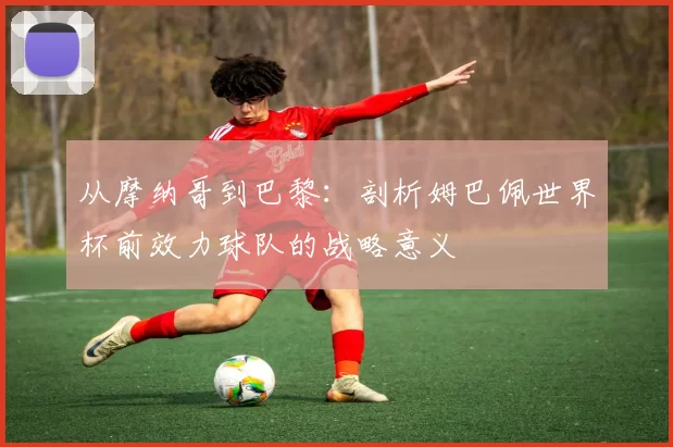 从摩纳哥到巴黎:剖析姆巴佩世界杯前效力球队的战略意义