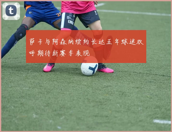 萨卡与阿森纳续约长达五年球迷欢呼期待新赛季表现