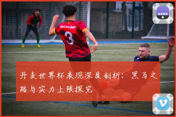 丹麦世界杯表现深度剖析:黑马之路与实力上限探究