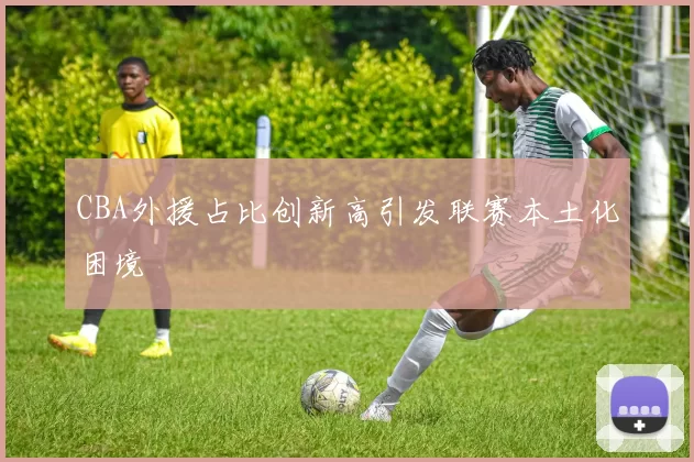 CBA外援占比创新高引发联赛本土化困境