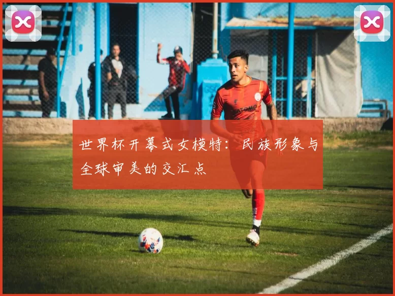 世界杯开幕式女模特:民族形象与全球审美的交汇点