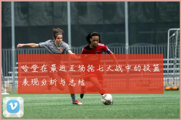 哈登在最近五场抢七大战中的投篮表现分析与总结