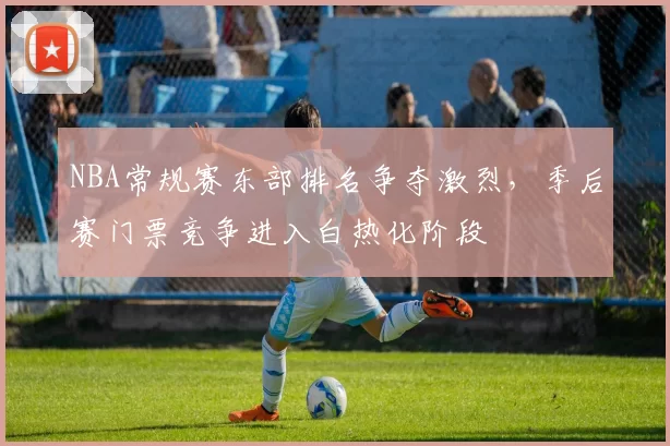 NBA常规赛东部排名争夺激烈，季后赛门票竞争进入白热化阶段