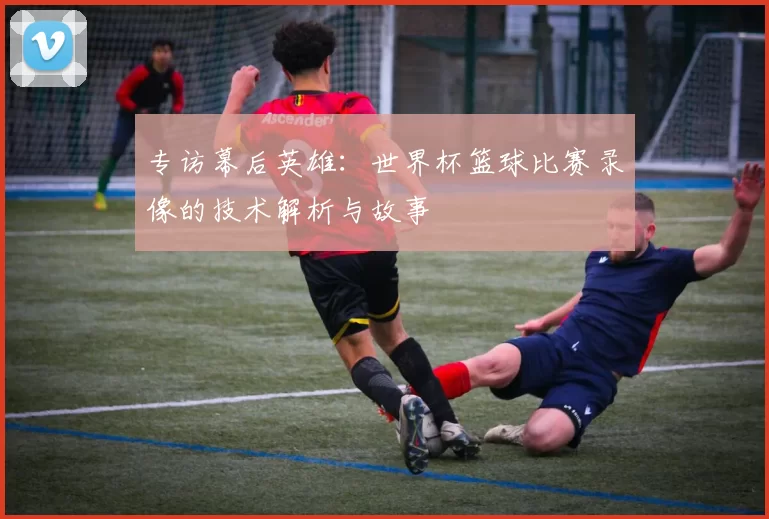 专访幕后英雄:世界杯篮球比赛录像的技术解析与故事