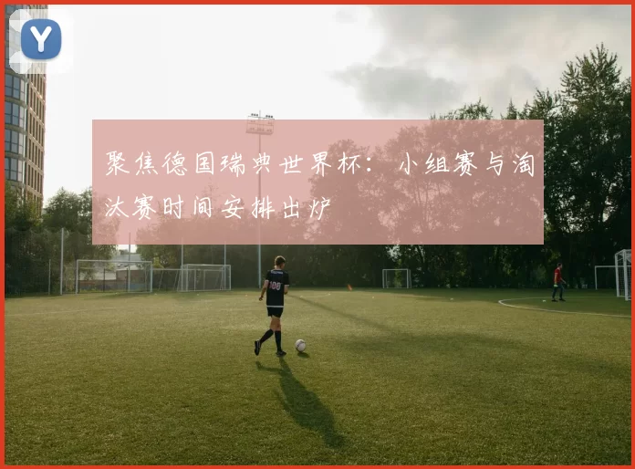 聚焦德国瑞典世界杯：小组赛与淘汰赛时间安排出炉