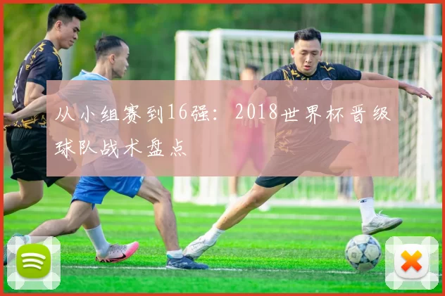 从小组赛到16强:2018世界杯晋级球队战术盘点
