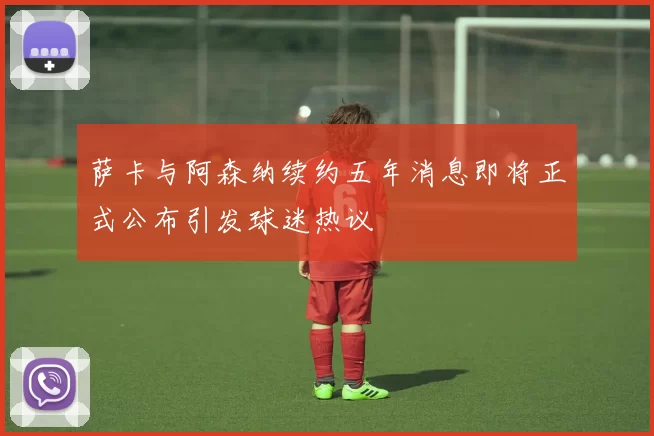 萨卡与阿森纳续约五年消息即将正式公布引发球迷热议