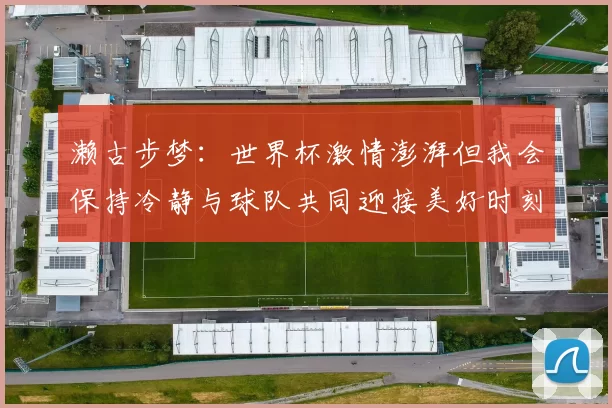 濑古步梦:世界杯激情澎湃但我会保持冷静与球队共同迎接美好时刻