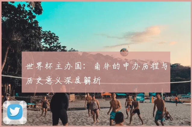 世界杯主办国：南非的申办历程与历史意义深度解析