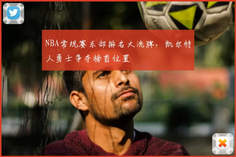 NBA常规赛东部排名大洗牌，凯尔特人勇士争夺榜首位置