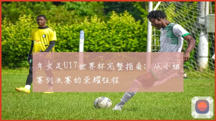 年女足U17世界杯完整指南:从小组赛到决赛的荣耀征程