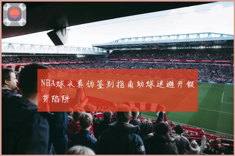 NBA球衣真伪鉴别指南助球迷避开假货陷阱