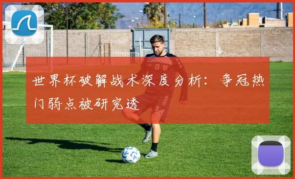 世界杯破解战术深度分析：争冠热门弱点被研究透
