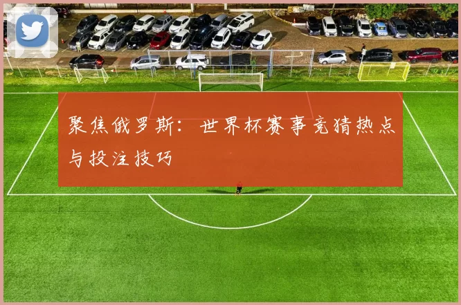 聚焦俄罗斯:世界杯赛事竞猜热点与投注技巧