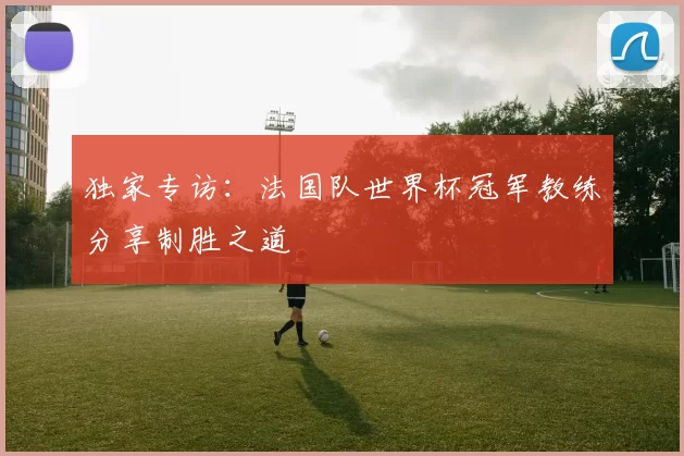 独家专访:法国队世界杯冠军教练分享制胜之道