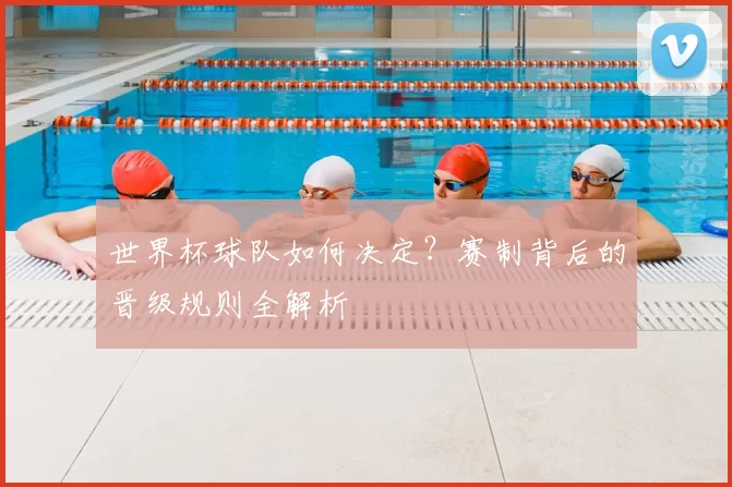 世界杯球队如何决定?赛制背后的晋级规则全解析