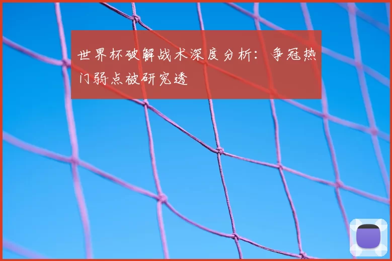 世界杯破解战术深度分析:争冠热门弱点被研究透