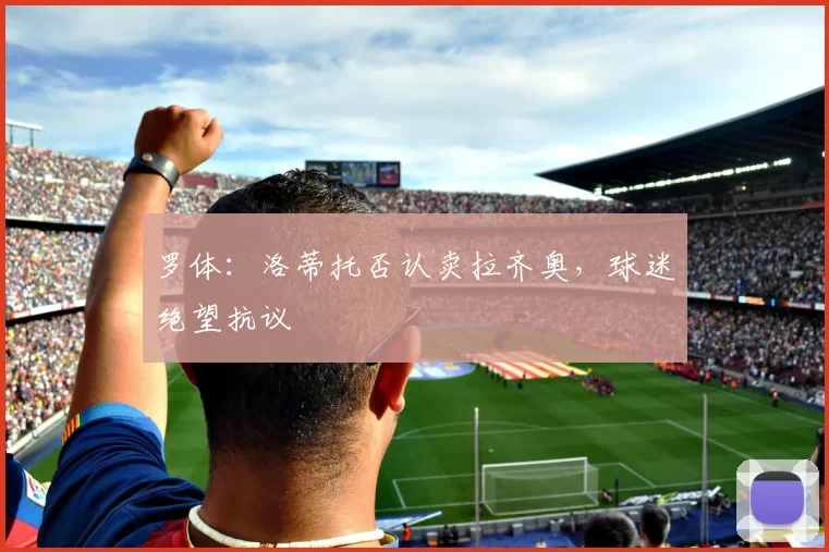 罗体：洛蒂托否认卖拉齐奥，球迷绝望抗议