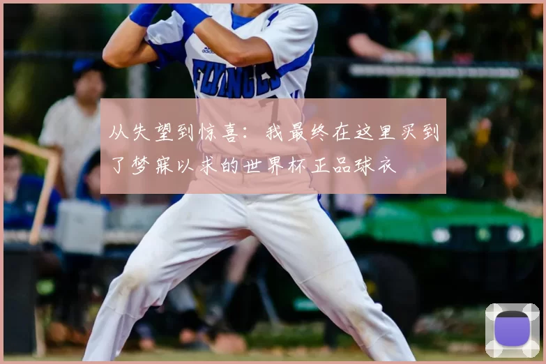 从失望到惊喜:我最终在这里买到了梦寐以求的世界杯正品球衣