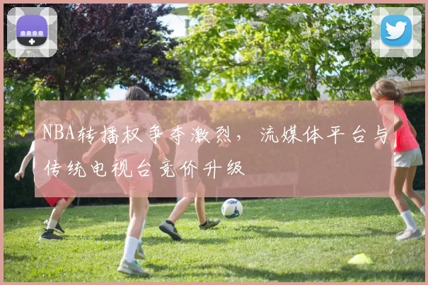 NBA转播权争夺激烈，流媒体平台与传统电视台竞价升级
