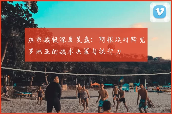 经典战役深度复盘:阿根廷对阵克罗地亚的战术决策与执行力