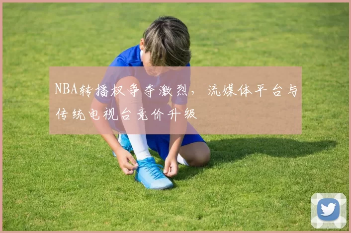 NBA转播权争夺激烈,流媒体平台与传统电视台竞价升级