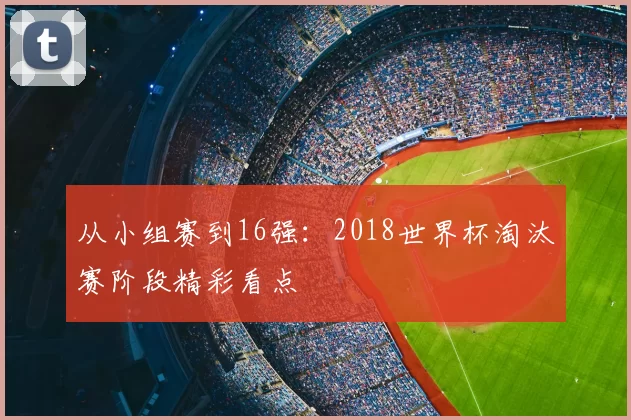 从小组赛到16强:2018世界杯淘汰赛阶段精彩看点
