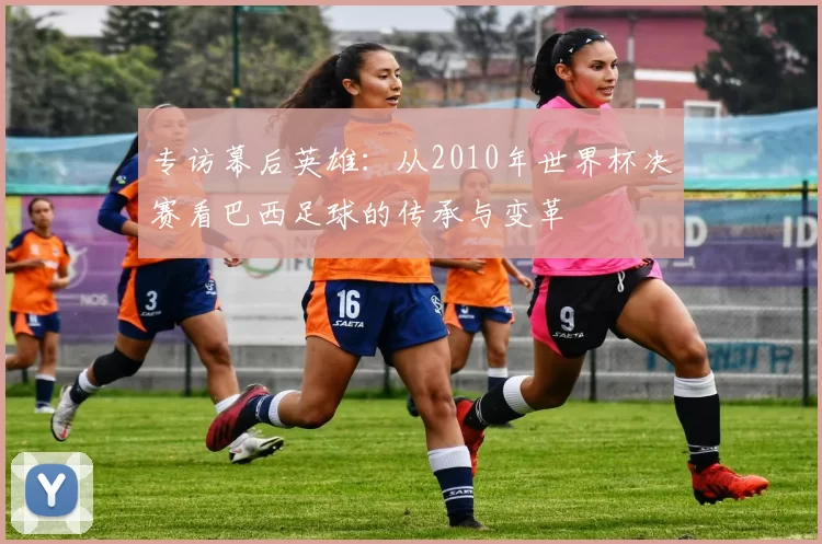 专访幕后英雄:从2010年世界杯决赛看巴西足球的传承与变革
