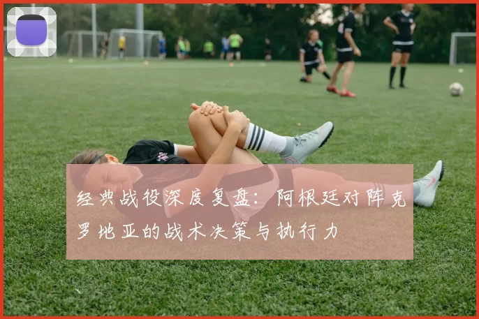 经典战役深度复盘:阿根廷对阵克罗地亚的战术决策与执行力