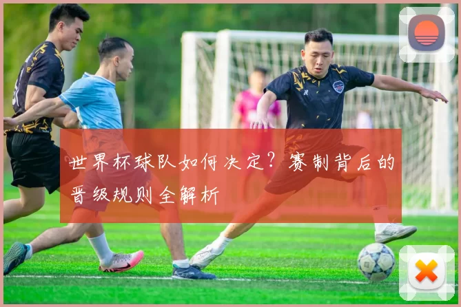 世界杯球队如何决定？赛制背后的晋级规则全解析