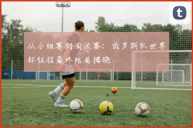 从小组赛到淘汰赛:俄罗斯队世界杯征程最终结局揭晓
