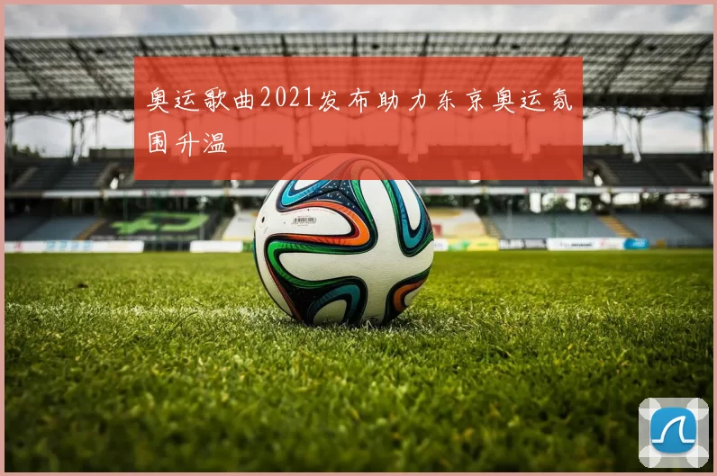 奥运歌曲2021发布助力东京奥运氛围升温