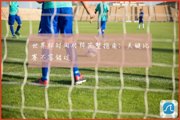 世界杯时间对阵完整指南:关键比赛不容错过