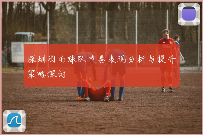 深圳羽毛球队节奏表现分析与提升策略探讨