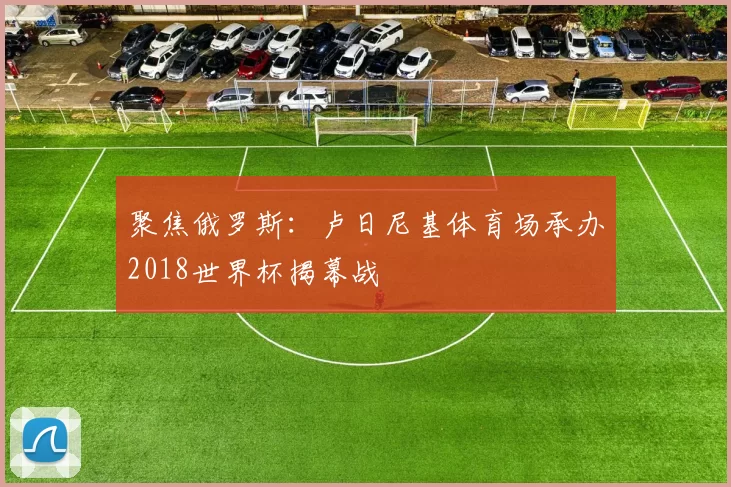 聚焦俄罗斯:卢日尼基体育场承办2018世界杯揭幕战