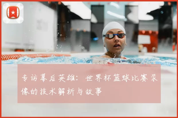 专访幕后英雄：世界杯篮球比赛录像的技术解析与故事
