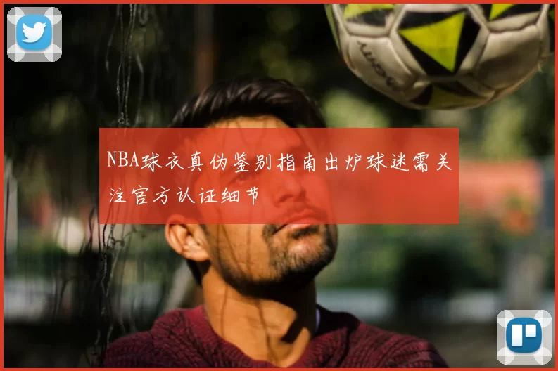 NBA球衣真伪鉴别指南出炉球迷需关注官方认证细节