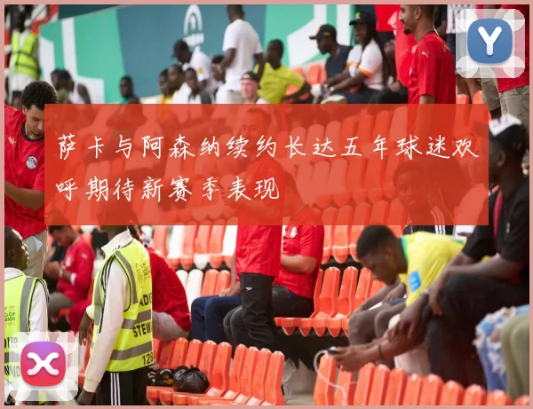 萨卡与阿森纳续约长达五年球迷欢呼期待新赛季表现