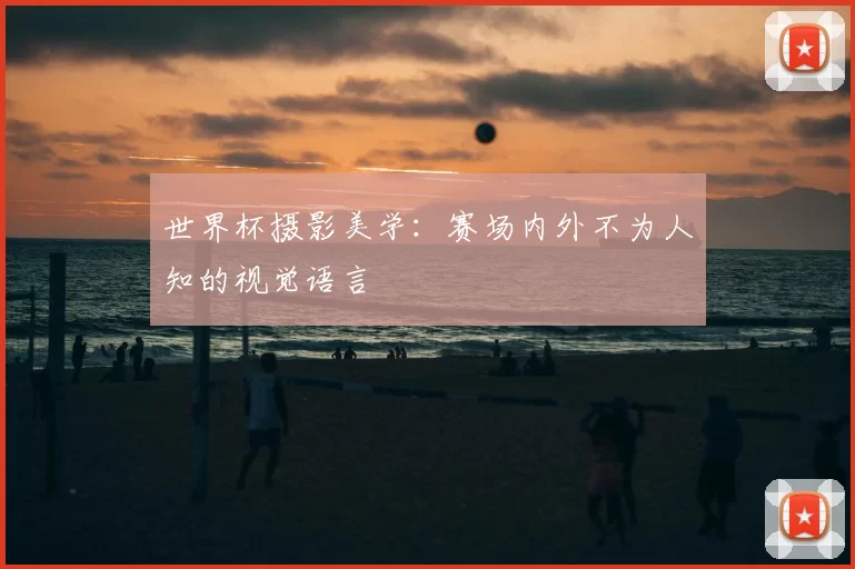 世界杯摄影美学：赛场内外不为人知的视觉语言