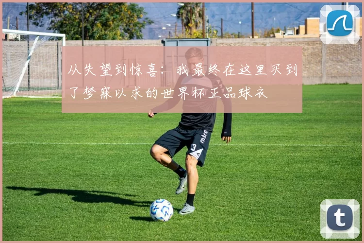 从失望到惊喜：我最终在这里买到了梦寐以求的世界杯正品球衣
