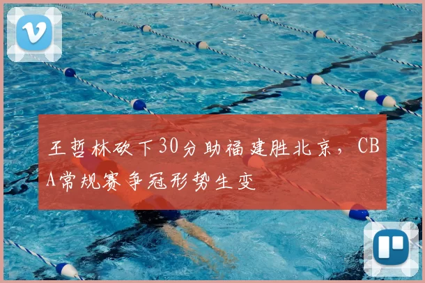 王哲林砍下30分助福建胜北京,CBA常规赛争冠形势生变