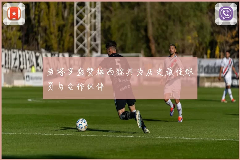 劳塔罗盛赞梅西称其为历史最佳球员与合作伙伴