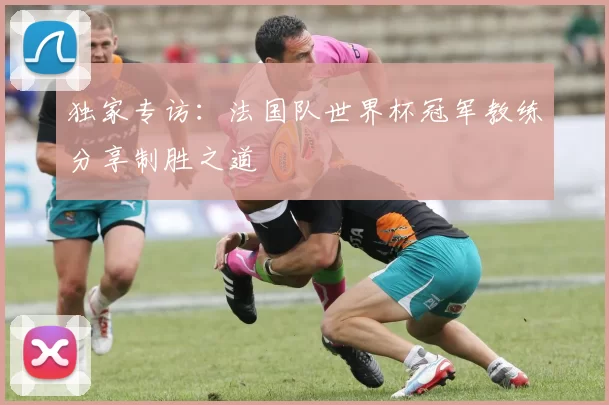 独家专访:法国队世界杯冠军教练分享制胜之道