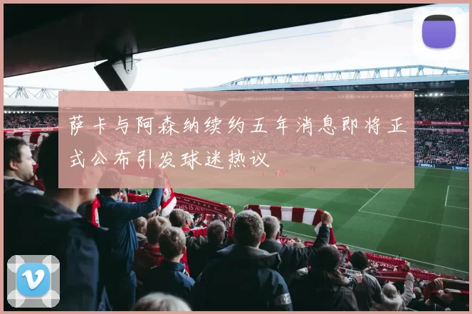 萨卡与阿森纳续约五年消息即将正式公布引发球迷热议